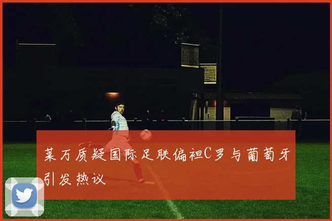 莱万质疑国际足联偏袒C罗与葡萄牙引发热议