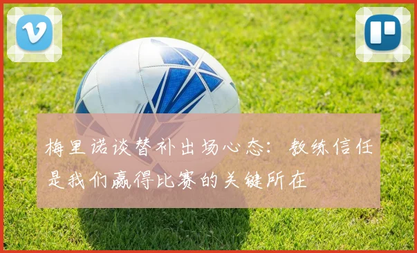 梅里诺谈替补出场心态:教练信任是我们赢得比赛的关键所在
