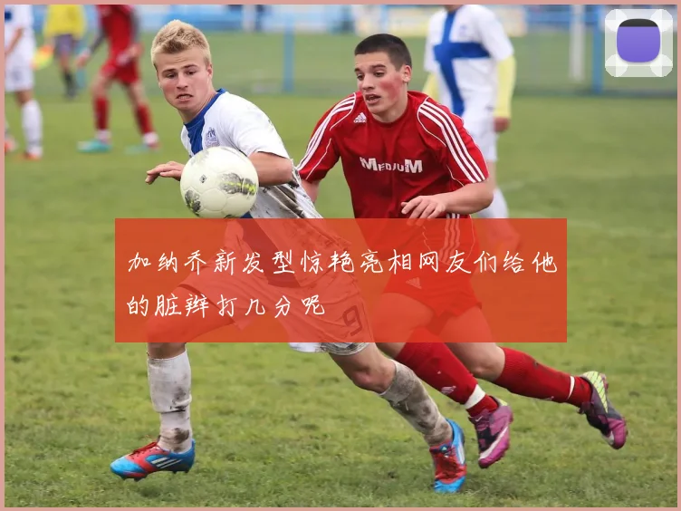 加纳乔新发型惊艳亮相网友们给他的脏辫打几分呢