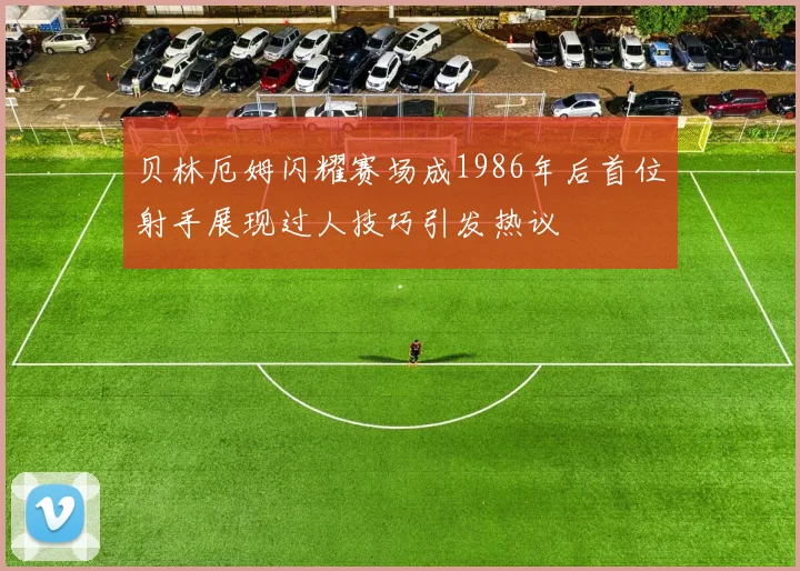 贝林厄姆闪耀赛场成1986年后首位射手展现过人技巧引发热议