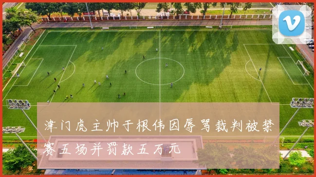 津门虎主帅于根伟因辱骂裁判被禁赛五场并罚款五万元