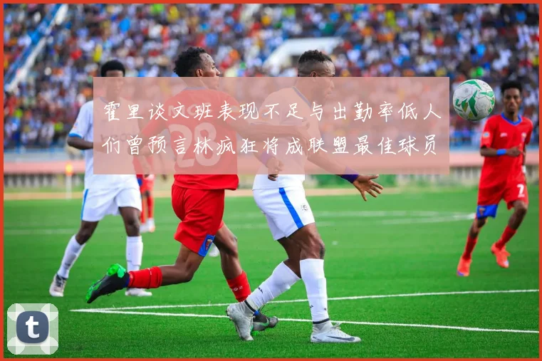 霍里谈文班表现不足与出勤率低人们曾预言林疯狂将成联盟最佳球员