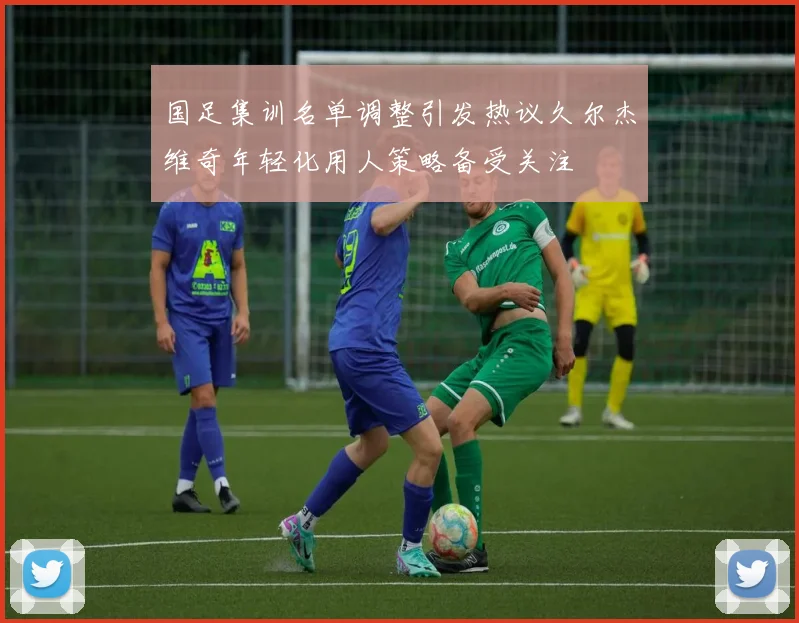 国足集训名单调整引发热议久尔杰维奇年轻化用人策略备受关注