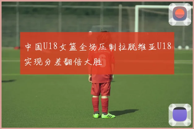 中国U18女篮全场压制拉脱维亚U18实现分差翻倍大胜