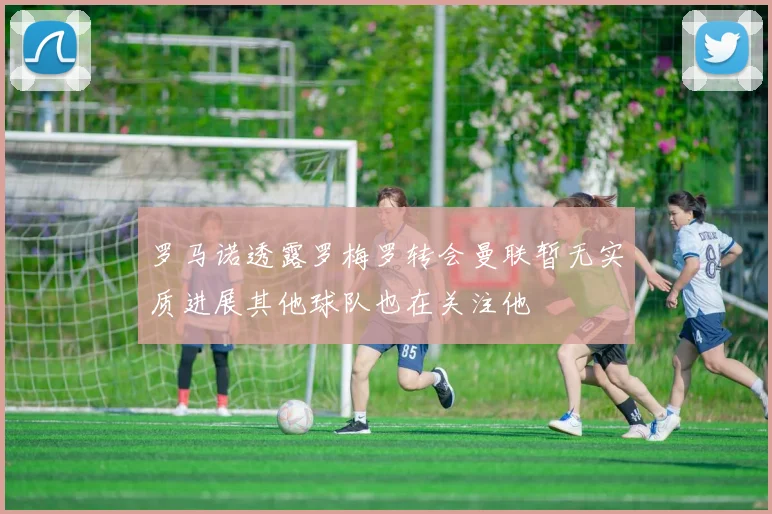 罗马诺透露罗梅罗转会曼联暂无实质进展其他球队也在关注他