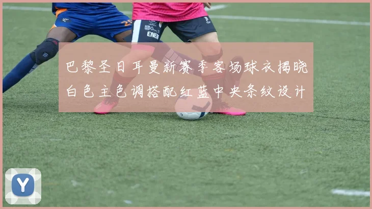 巴黎圣日耳曼新赛季客场球衣揭晓白色主色调搭配红蓝中央条纹设计