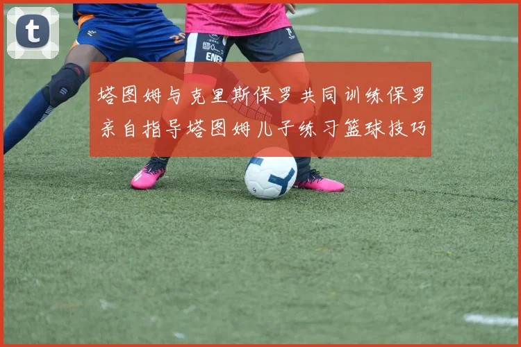 塔图姆与克里斯保罗共同训练保罗亲自指导塔图姆儿子练习篮球技巧