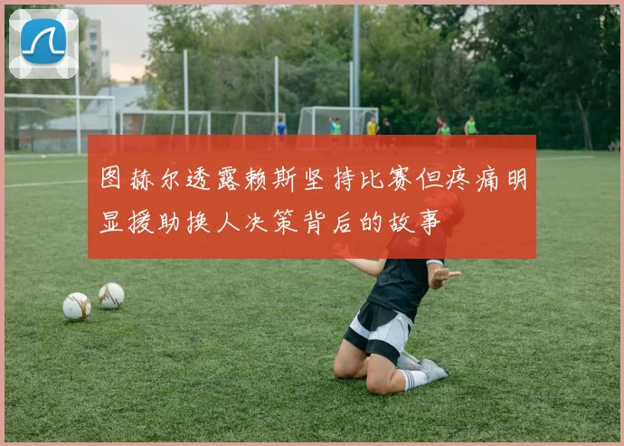 图赫尔透露赖斯坚持比赛但疼痛明显援助换人决策背后的故事