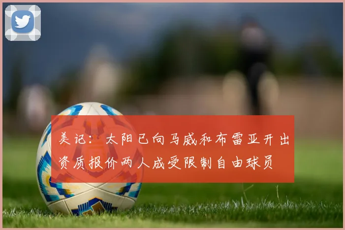 美记：太阳已向马威和布雷亚开出资质报价两人成受限制自由球员