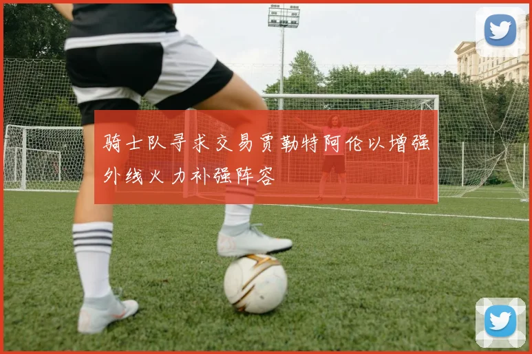 骑士队寻求交易贾勒特阿伦以增强外线火力补强阵容