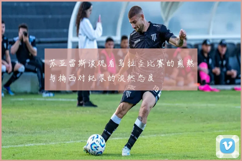 苏亚雷斯谈观看乌拉圭比赛的煎熬与梅西对纪录的淡然态度