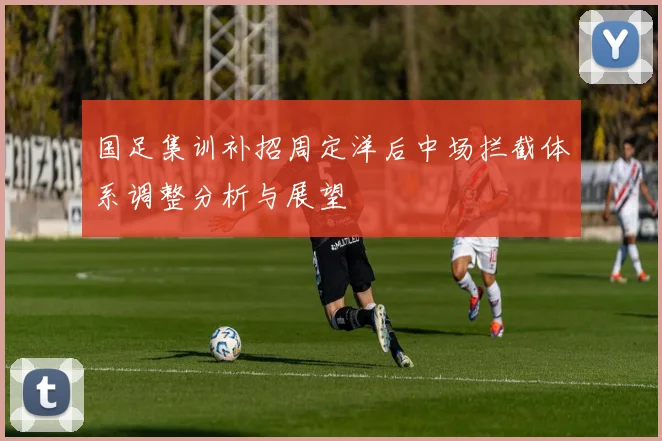 国足集训补招周定洋后中场拦截体系调整分析与展望