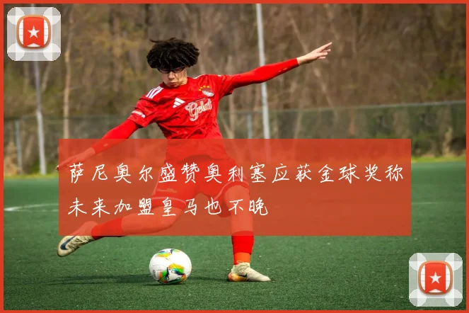 萨尼奥尔盛赞奥利塞应获金球奖称未来加盟皇马也不晚